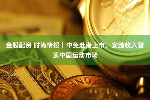 金股配资 时尚情报｜中免赴港上市，安踏收入登顶中国运动市场