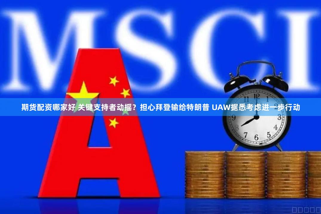 期货配资哪家好 关键支持者动摇？担心拜登输给特朗普 UAW据悉考虑进一步行动