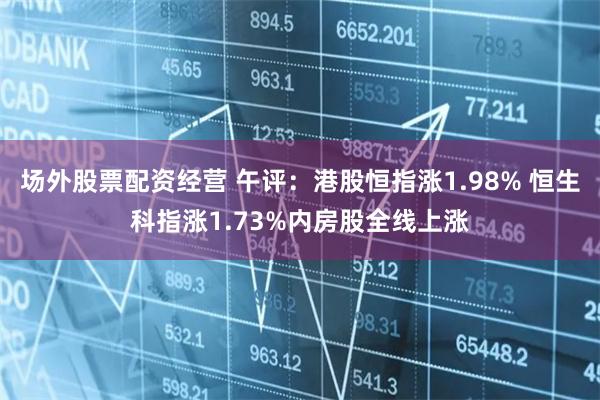 场外股票配资经营 午评：港股恒指涨1.98% 恒生科指涨1.73%内房股全线上涨