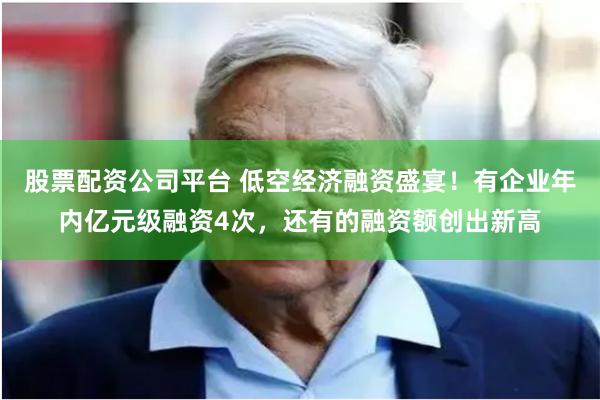 股票配资公司平台 低空经济融资盛宴！有企业年内亿元级融资4次，还有的融资额创出新高