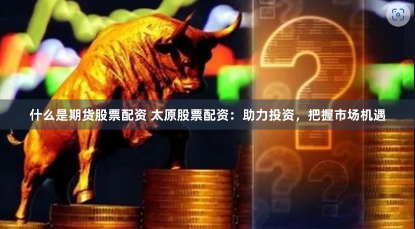 什么是期货股票配资 太原股票配资：助力投资，把握市场机遇