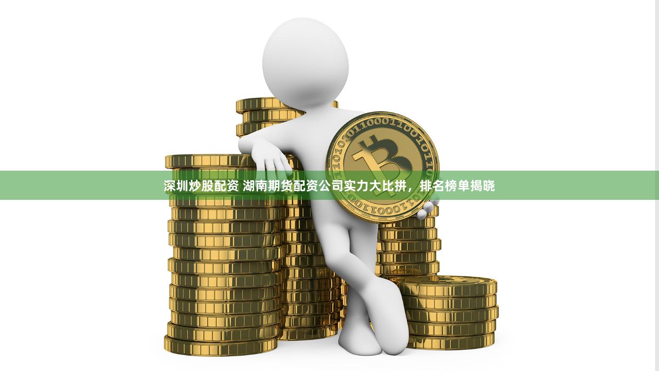 深圳炒股配资 湖南期货配资公司实力大比拼，排名榜单揭晓