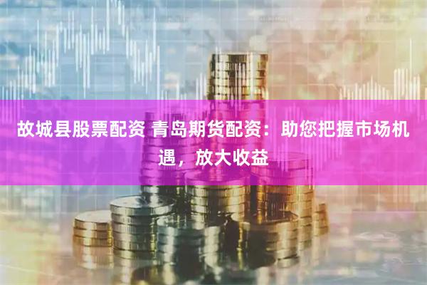 故城县股票配资 青岛期货配资：助您把握市场机遇，放大收益