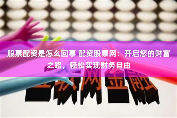 股票配资是怎么回事 配资股票网：开启您的财富之路，轻松实现财务自由