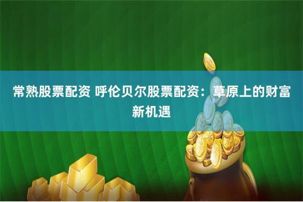 常熟股票配资 呼伦贝尔股票配资：草原上的财富新机遇