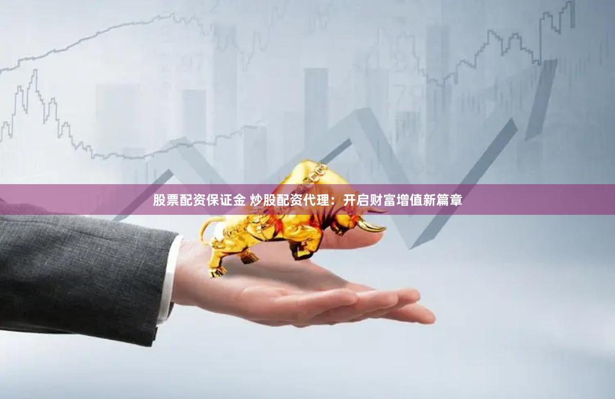 股票配资保证金 炒股配资代理：开启财富增值新篇章