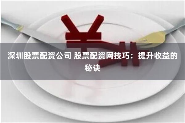深圳股票配资公司 股票配资网技巧：提升收益的秘诀