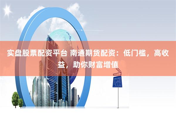 实盘股票配资平台 南通期货配资：低门槛，高收益，助你财富增值