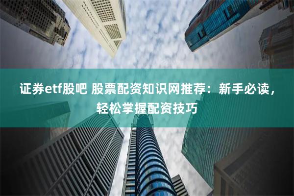 证券etf股吧 股票配资知识网推荐：新手必读，轻松掌握配资技巧