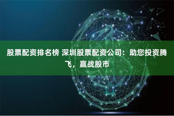 股票配资排名榜 深圳股票配资公司：助您投资腾飞，赢战股市